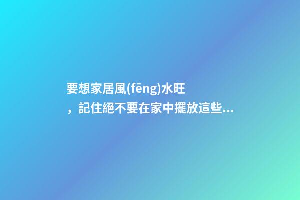 要想家居風(fēng)水旺，記住絕不要在家中擺放這些物品！